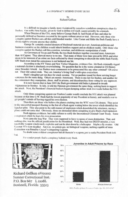 ACONSPIRACY BEHIND EVERY BUSH 56 by Richurd Gtk 11 il 10 mapine Fmly more vicinized by ceasless scandaloss conpiacics than st Our nable i Fanly, iven by God o dafne vl el ok posi b coinie When Dirctor ofthe CIA. many beficve George Bush S od Heads of Satc and e b prsonalydcined asEncinics excold by s e Waboutaest o il However, aly tose o Conspie st Bushcsca cll (i coldbooded iurder. Like Cacsarand e the B Py v . iine gt o et amone thy diike George Se. cemany cented dosses ofbsckmai e 3n ey American olicin and businsscuccuive o s children wou nert s suppor o oedion medis. Orly thoe ko Conspire sns e Bushescall s cionio,troisn, and dehberse mampulsion of i As GovernrsofTevasand Florid.he fwo Bash broers oethe ccwied e Aercass han Al Caponc. Thcy showed mercy 0 noone. T sy o these wer st proved by DNA and e 1B o b nocend of an crie are Fcs colcid by (os consprag 1 Gcrca U nblo Bush Fasiy GW Bush cvn s i consccnce i ot bothcrd o i, Accoding 1o the NY Tins and New Yorker Magivine,cvdence Gov b Bush ciminaly g ‘3 matona lction s absobcly oversbelming. No quesion it he s he worse crnina n US ity Sinco Bndict Amod. Ave Bl mere comones o b proscctd ke any cbercrinal? Of couse ot Tt canno k. They are Acrca’s Iving God’s with s cveywher Bush’sdaughic ot endays forcrack cocine. Yot o purdens ssed fo lhose srving longer <ot for e same g, Othersare el Americas. There s on b for Bushes i anths o the commoners hey maniplac. dbse, i psons. and disafanchise fom oting for any pporent 101 s Known that i June 2001 the Bush gvernment 1 Indi a1 e Afghamistan i Octber. T Jly. i 0 the Pisan overnment he s thing. skt b 1 support etk N, the Prcdeot s nancial ackes began dunpig e 0k tn0 wecks betoe (1| atack. ‘Onkythose consirng agains:ou Feares Leader woud conclde the 91 atack was lae scause a tat e .. Bush b te lowest poplaiyof any President i history. nd coded var o £ pople’ minds f aving neged s owncechon. Thea there e those who blieve the plans rshing it the WTC wers CIA dis. They ok 10 he ncscondpsspor o o the et o Bush agent waing blow the ower whch e he Haackes plot. Ty als pint 0 th o masnerof mplsion which demolishd the srcures, sy a Pl could ot cane sl Obviousl. these 4 dmenied s conspiin 0 ¢ B bad reukson. Dush opposes exsdocrs. bty refses o iy the Intcrnaions Crmisal Court Tty St Consprtor i hefrs s o prosccaion. e came th iaq War. They wore suppsed o have wesposs of s disrtion, Tt and hing s was he afcia jusicabo for e Mot Wl they ha o DU misile. vy ‘iblo cpom which arely xplodesand can e shot down by hlcoper. Mipbe y swater Old Cétman VI’s wre eadl. Amya. v poison . o ologcal wispons cling copble of mss -ifucion vas found by Cacsar’sconquerin Lagions o doubt sne o conspuotor e i Husscin’s wpors s 0 ke Prcdent Dush ok o wander peopke 1 compiaey b cvery s Juveniies in Aduit Prisons ¢ 5 | Kichard Geffken 0Vo1102 , ‘ Sumter Correctional Inst, "™ | P.0.Box 667 L 11081 o h 2 Bushnell, Florida 33513 = prrespm——